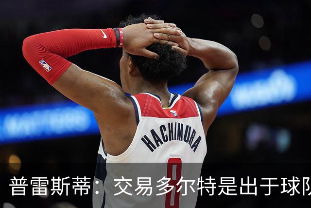 普雷斯蒂：交易多尔特是出于球队长期薪资结构和财务规划的考虑