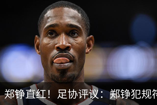 郑铮直红！足协评议：郑铮犯规符合破坏明显得分机会，红牌正确